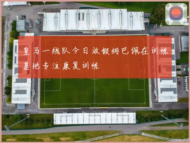皇马一线队今日放假姆巴佩在训练基地专注康复训练