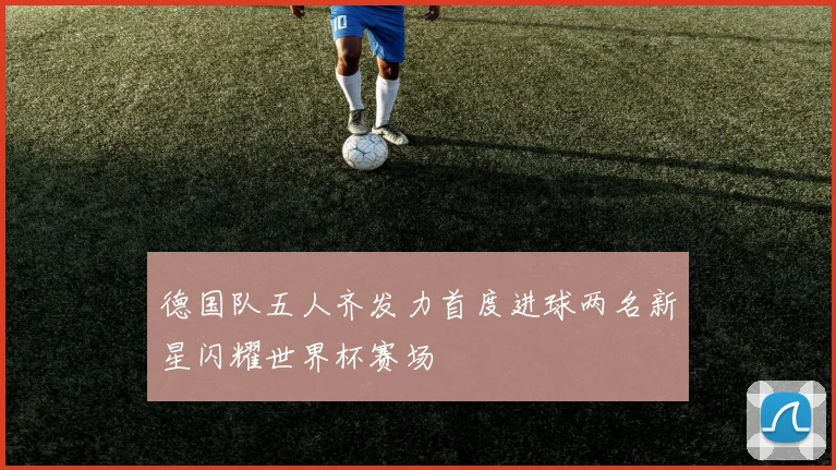 德国队五人齐发力首度进球两名新星闪耀世界杯赛场