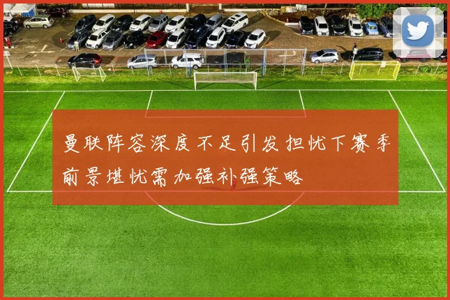曼联阵容深度不足引发担忧下赛季前景堪忧需加强补强策略