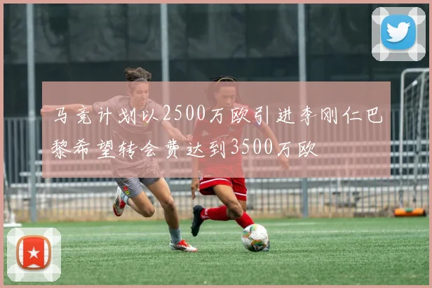 马竞计划以2500万欧引进李刚仁巴黎希望转会费达到3500万欧