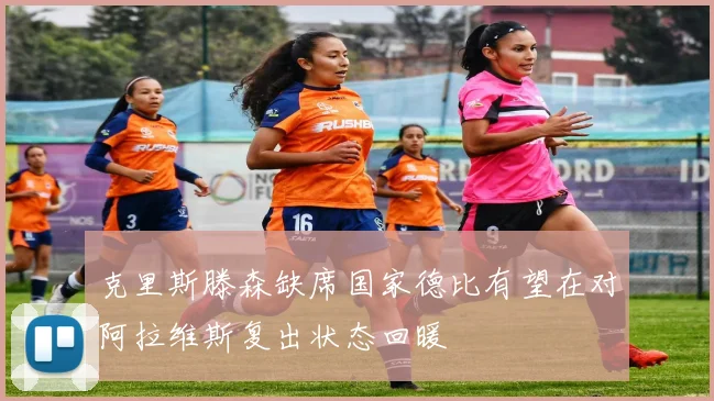 克里斯滕森缺席国家德比有望在对阿拉维斯复出状态回暖
