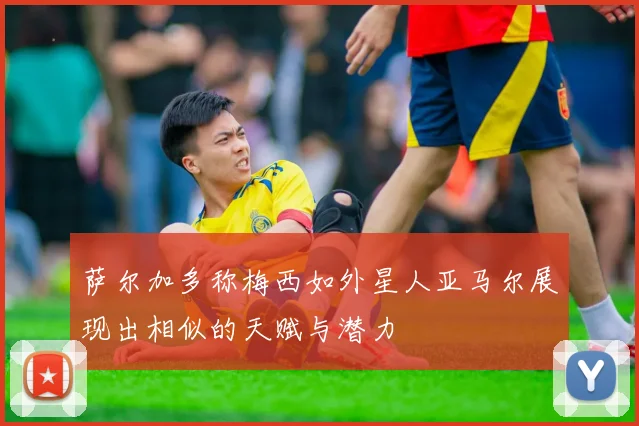 萨尔加多称梅西如外星人亚马尔展现出相似的天赋与潜力