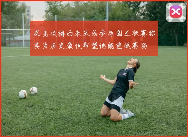 皮克谈梅西未来或参与国王联赛称其为历史最佳希望他能重返赛场