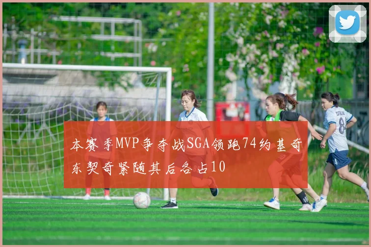 本赛季MVP争夺战SGA领跑74约基奇东契奇紧随其后各占10