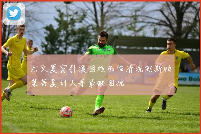 尤文夏窗引援困难面临清洗潮斯帕莱蒂夏训人手紧缺困扰