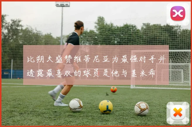 比朔夫盛赞维蒂尼亚为最强对手并透露最喜欢的球员是他与基米希