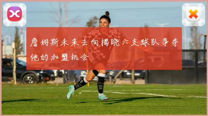 詹姆斯未来去向揭晓六支球队争夺他的加盟机会