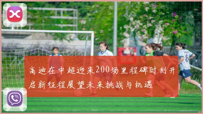高迪在中超迎来200场里程碑时刻开启新征程展望未来挑战与机遇