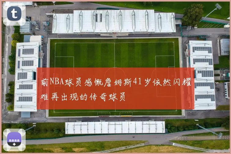 前NBA球员感慨詹姆斯41岁依然闪耀难再出现的传奇球员