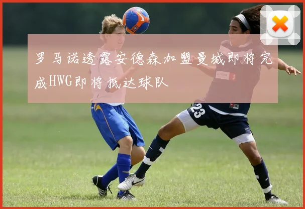 罗马诺透露安德森加盟曼城即将完成HWG即将抵达球队
