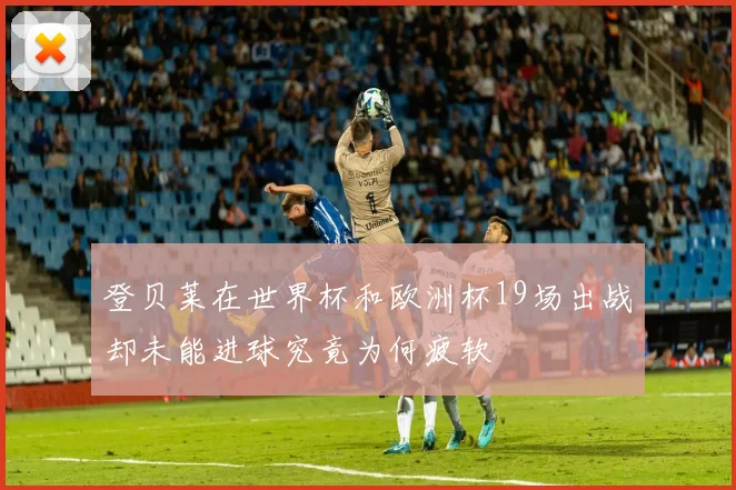 登贝莱在世界杯和欧洲杯19场出战却未能进球究竟为何疲软