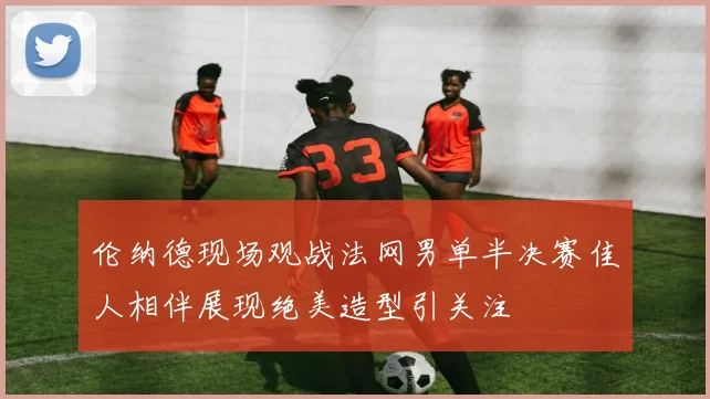 伦纳德现场观战法网男单半决赛佳人相伴展现绝美造型引关注