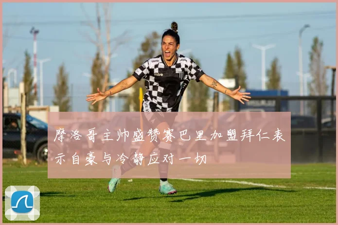 摩洛哥主帅盛赞赛巴里加盟拜仁表示自豪与冷静应对一切