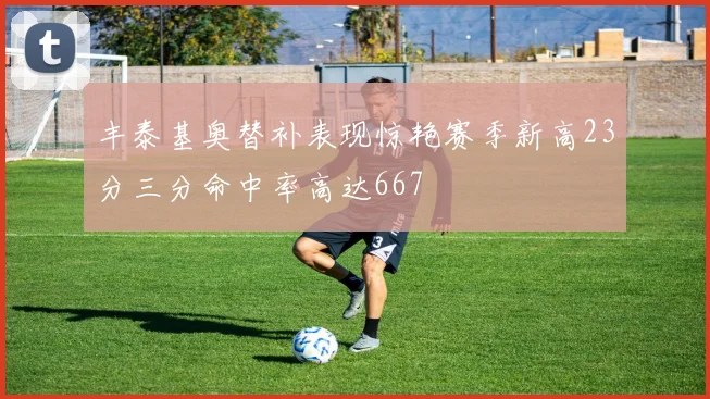 丰泰基奥替补表现惊艳赛季新高23分三分命中率高达667