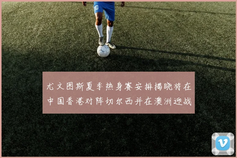 尤文图斯夏季热身赛安排揭晓将在中国香港对阵切尔西并在澳洲迎战国米