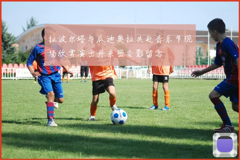 拉波尔塔与瓜迪奥拉共赴音乐节现场欣赏演出并亲密合影留念