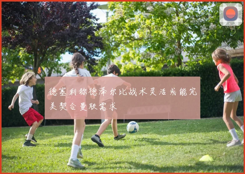 德塞利称德泽尔比战术灵活或能完美契合曼联需求