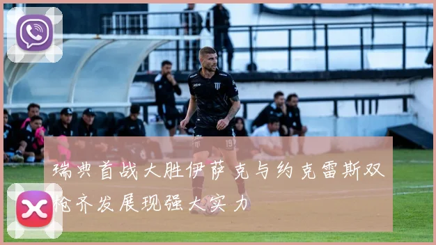 瑞典首战大胜伊萨克与约克雷斯双枪齐发展现强大实力